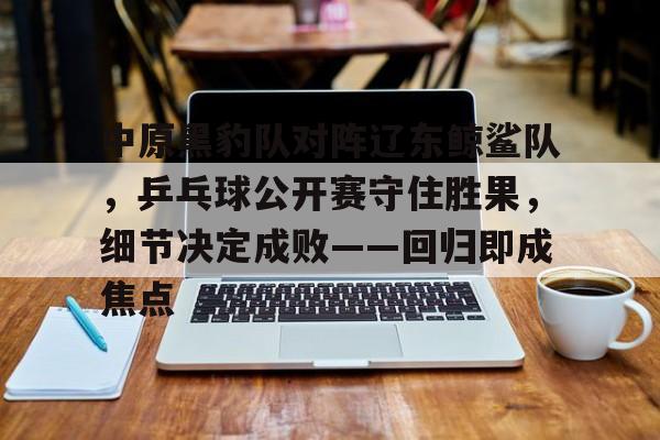 九游中国包含中原黑豹队对阵辽东鲸鲨队，乒乓球公开赛守住胜果，细节决定成败——回归即成焦点的词条